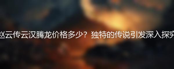 赵云传云汉腾龙价格多少？独特的传说引发深入探究