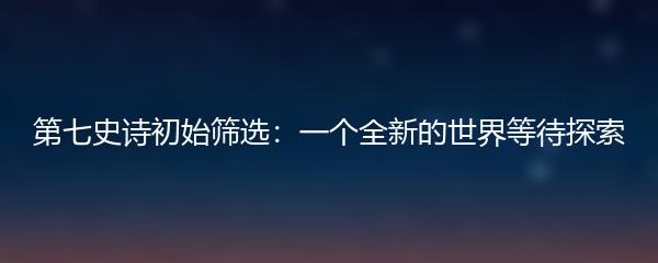 第七史诗初始筛选：一个全新的世界等待探索