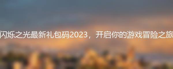 闪烁之光最新礼包码2023，开启你的游戏冒险之旅