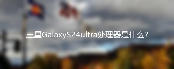 三星GalaxyS24ultra处理器是什么？