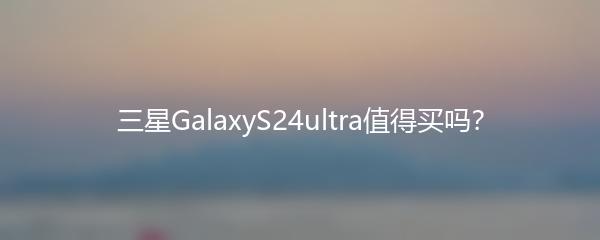 三星GalaxyS24ultra值得买吗？