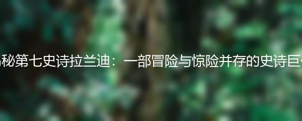 揭秘第七史诗拉兰迪：一部冒险与惊险并存的史诗巨作