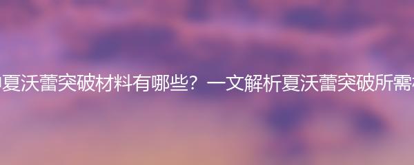 原神夏沃蕾突破材料有哪些？一文解析夏沃蕾突破所需材料