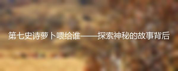 第七史诗萝卜喂给谁——探索神秘的故事背后