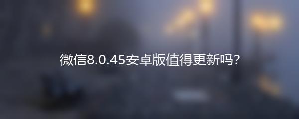 微信8.0.45安卓版值得更新吗？