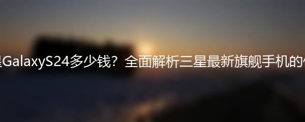 三星GalaxyS24多少钱？全面解析三星最新旗舰手机的价格