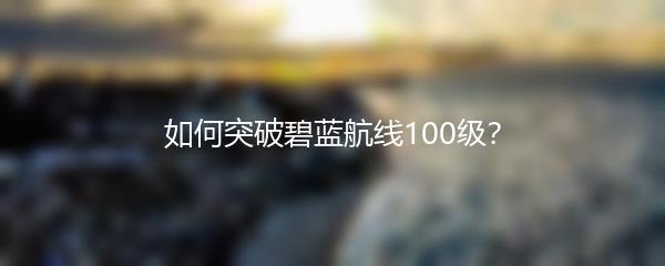 如何突破碧蓝航线100级？