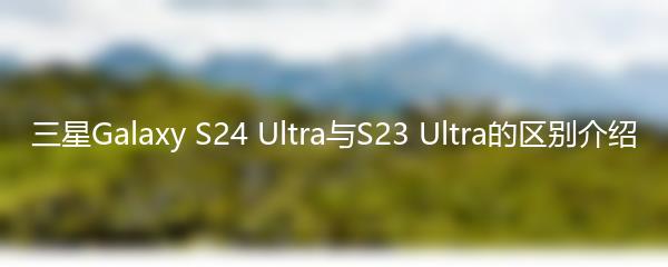 三星Galaxy S24 Ultra与S23 Ultra的区别介绍