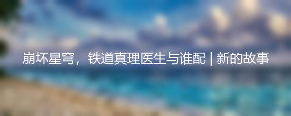 崩坏星穹，铁道真理医生与谁配 | 新的故事