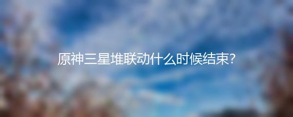 原神三星堆联动什么时候结束？