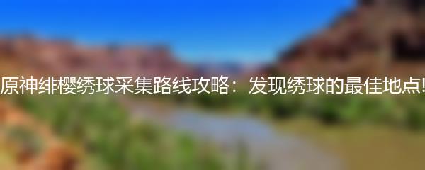 原神绯樱绣球采集路线攻略：发现绣球的最佳地点!