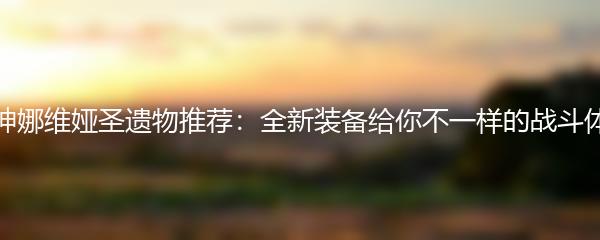 原神娜维娅圣遗物推荐：全新装备给你不一样的战斗体验