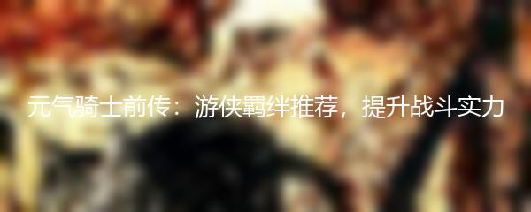 元气骑士前传：游侠羁绊推荐，提升战斗实力