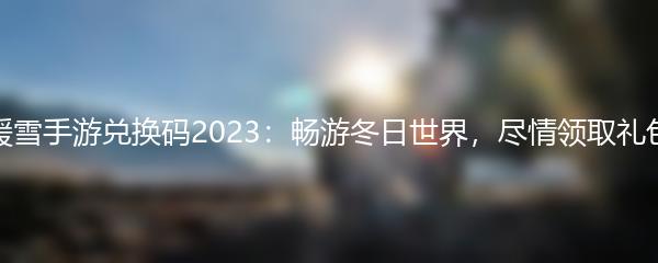 暖雪手游兑换码2023：畅游冬日世界，尽情领取礼包