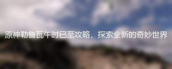 原神勒鲁瓦午时已至攻略，探索全新的奇妙世界