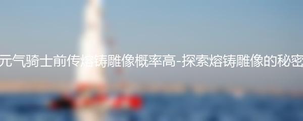 元气骑士前传熔铸雕像概率高-探索熔铸雕像的秘密