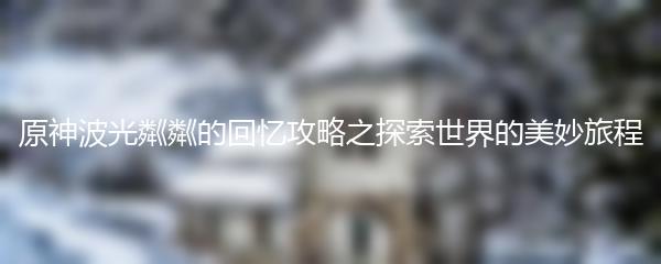 原神波光粼粼的回忆攻略之探索世界的美妙旅程