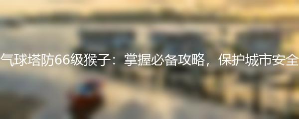 气球塔防66级猴子：掌握必备攻略，保护城市安全