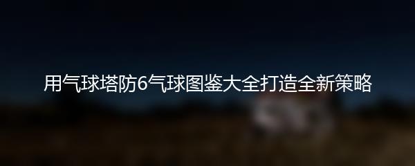 用气球塔防6气球图鉴大全打造全新策略