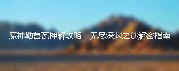 原神勒鲁瓦押解攻略 - 无尽深渊之谜解密指南