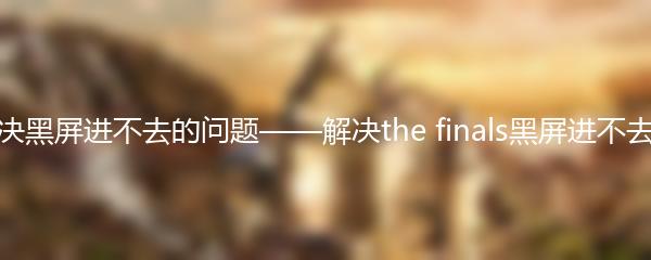 如何解决黑屏进不去的问题——解决the finals黑屏进不去的方法