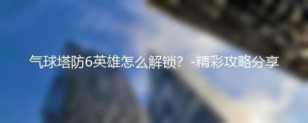 气球塔防6英雄怎么解锁？-精彩攻略分享