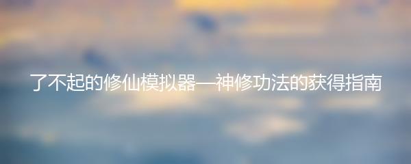 了不起的修仙模拟器—神修功法的获得指南