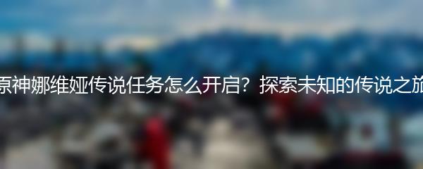 原神娜维娅传说任务怎么开启？探索未知的传说之旅