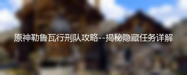 原神勒鲁瓦行刑队攻略--揭秘隐藏任务详解