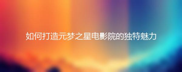 如何打造元梦之星电影院的独特魅力