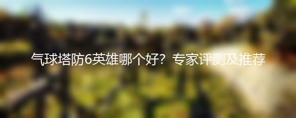 气球塔防6英雄哪个好？专家评测及推荐