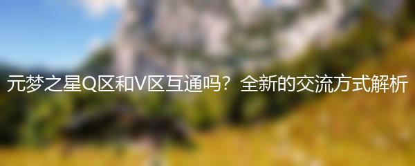 元梦之星Q区和V区互通吗？全新的交流方式解析