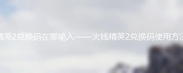火线精英2兑换码在哪输入——火线精英2兑换码使用方法详解