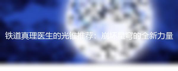 铁道真理医生的光锥推荐：崩坏星穹的全新力量