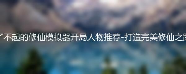 了不起的修仙模拟器开局人物推荐-打造完美修仙之路