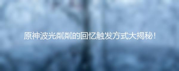 原神波光粼粼的回忆触发方式大揭秘！
