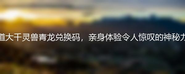 寻道大千灵兽青龙兑换码，亲身体验令人惊叹的神秘力量