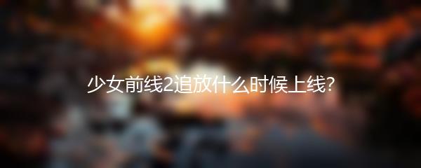 少女前线2追放什么时候上线？