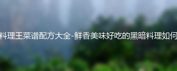 黑暗料理王菜谱配方大全-鲜香美味好吃的黑暗料理如何制作