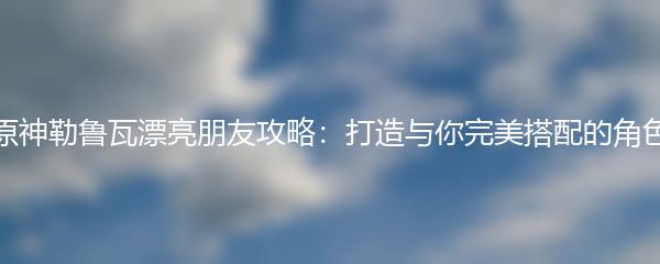 原神勒鲁瓦漂亮朋友攻略：打造与你完美搭配的角色