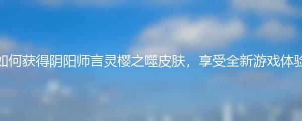 如何获得阴阳师言灵樱之噬皮肤，享受全新游戏体验