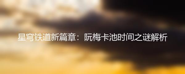 星穹铁道新篇章：阮梅卡池时间之谜解析