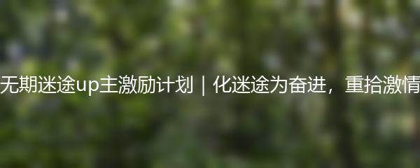 无期迷途up主激励计划｜化迷途为奋进，重拾激情