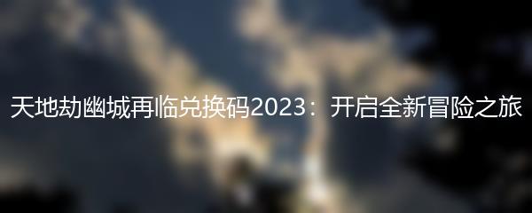 天地劫幽城再临兑换码2023：开启全新冒险之旅