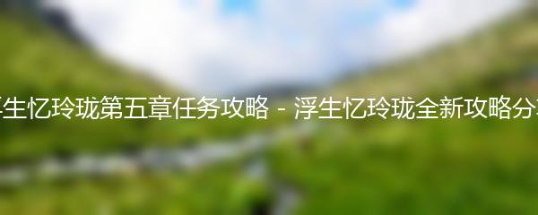 浮生忆玲珑第五章任务攻略 - 浮生忆玲珑全新攻略分享