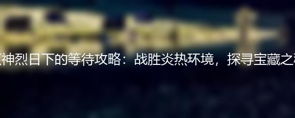 原神烈日下的等待攻略：战胜炎热环境，探寻宝藏之秘