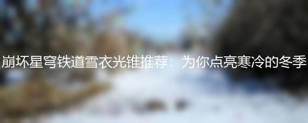 崩坏星穹铁道雪衣光锥推荐：为你点亮寒冷的冬季