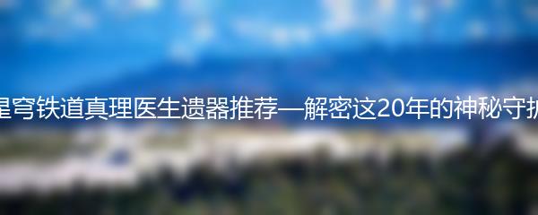 崩坏星穹铁道真理医生遗器推荐—解密这20年的神秘守护力量