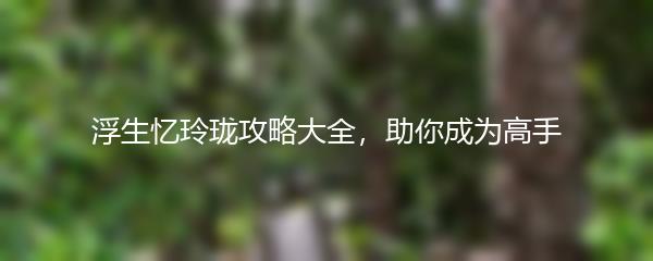 浮生忆玲珑攻略大全，助你成为高手