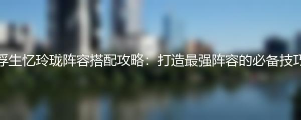 浮生忆玲珑阵容搭配攻略：打造最强阵容的必备技巧